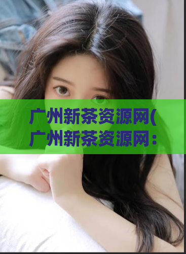 广州新茶资源网(广州新茶资源网：寻找鲜香好茶)