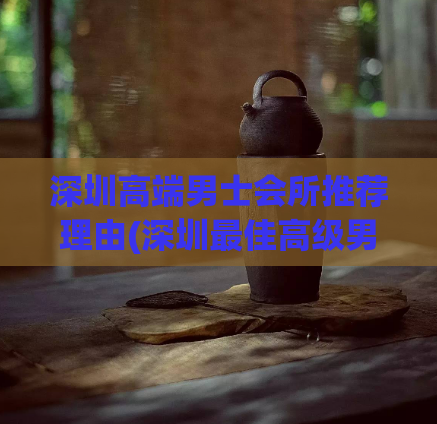 深圳高端男士会所推荐理由(深圳最佳高级男士会所，值得一试！)