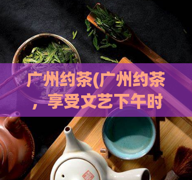 广州约茶(广州约茶，享受文艺下午时光，体验传统茶文化)