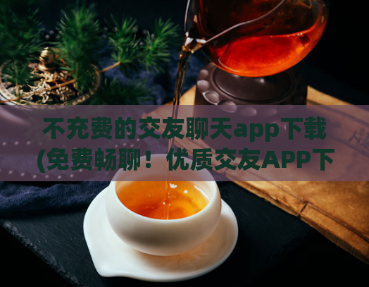 不充费的交友聊天app下载(免费畅聊！优质交友APP下载推荐)