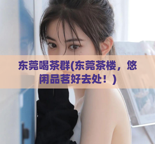 东莞喝茶群(东莞茶楼,悠闲品茗好去处!)