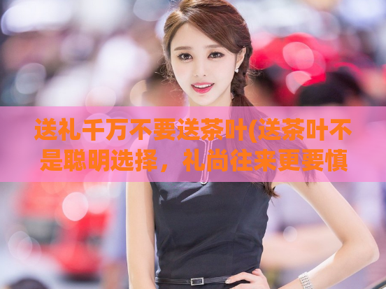 送礼千万不要送茶叶(送茶叶不是聪明选择,礼尚往来更要慎重!)