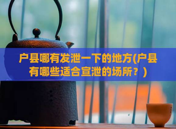 户县哪有发泄一下的地方(户县有哪些适合宣泄的场所?)