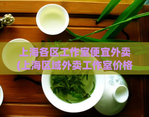 上海各区工作室便宜外卖(上海区域外卖工作室价格实惠，快来点餐)