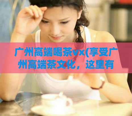 广州高端喝茶vx(享受广州高端茶文化,这里有你想要的茶雅聚会去处)
