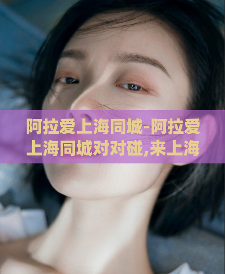 阿拉爱上海同城-阿拉爱上海同城对对碰,来上海了去哪里找姑娘)
