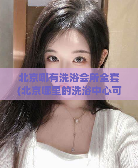 北京哪有洗浴会所全套(北京哪里的洗浴中心可以提供全套服务？)