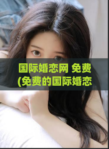 国际婚恋网 免费(免费的国际婚恋网站,为你寻找真爱!)