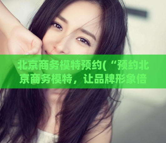 北京商务模特预约(“预约北京商务模特,让品牌形象倍增”)