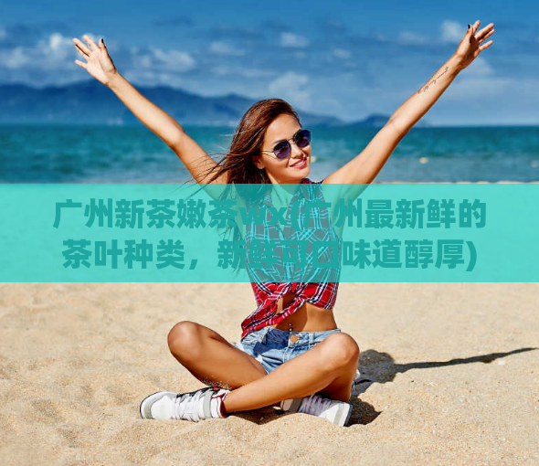 广州新茶嫩茶wx(广州最新鲜的茶叶种类,新鲜可口味道醇厚)
