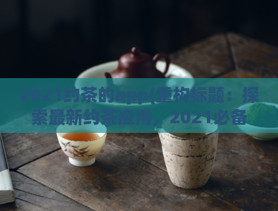 2021约茶的app(重构标题:探索最新约茶应用,2021必备!)