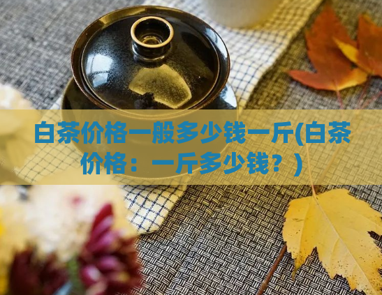 白茶价格一般多少钱一斤(白茶价格：一斤多少钱？)