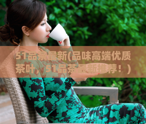 51品茶最新(品味高端优质茶叶,51品茶最新推荐!)