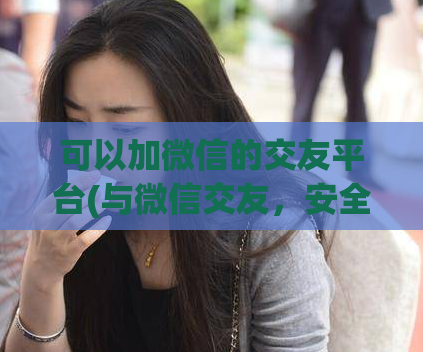 可以加微信的交友平台(与微信交友,安全出行的社交平台)