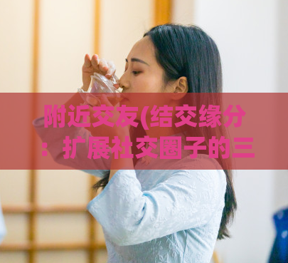 附近交友(结交缘分:扩展社交圈子的三个技巧)