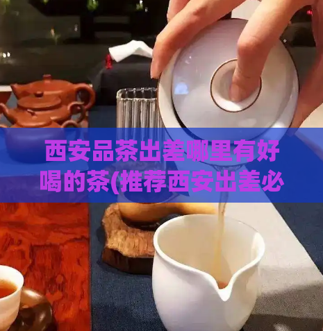 西安品茶出差哪里有好喝的茶(推荐西安出差必喝的好茶，口感和品质绝佳！)