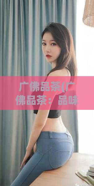 广佛品茶(广佛品茶:品味岭南文化的佳品)