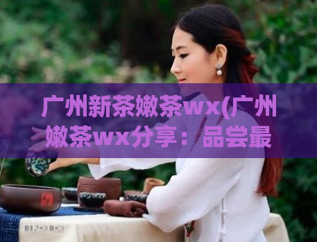 广州新茶嫩茶wx(广州嫩茶wx分享：品尝最新鲜的茶叶香气)