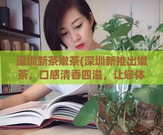 深圳新茶嫩茶(深圳新推出嫩茶，口感清香四溢，让您体验新茶的醇香！)