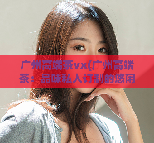 广州高端茶vx(广州高端茶:品味私人订制的悠闲时光)