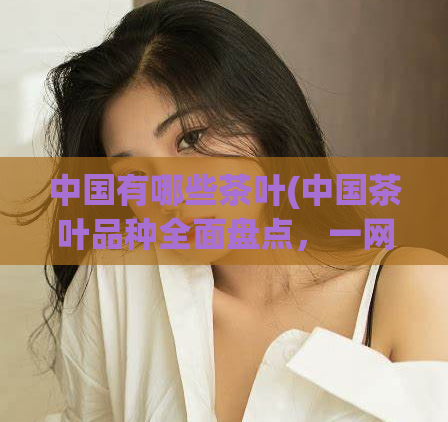 中国有哪些茶叶(中国茶叶品种全面盘点，一网打尽！)