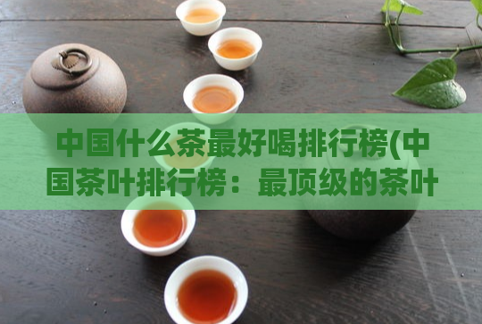 中国什么茶最好喝排行榜(中国茶叶排行榜：最顶级的茶叶是什么？)