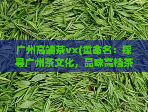 广州高端茶vx(重命名：探寻广州茶文化，品味高档茶品)