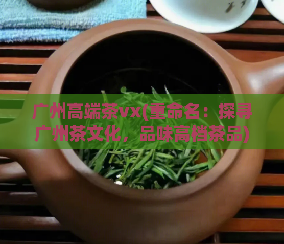 广州高端茶vx(重命名：探寻广州茶文化，品味高档茶品)