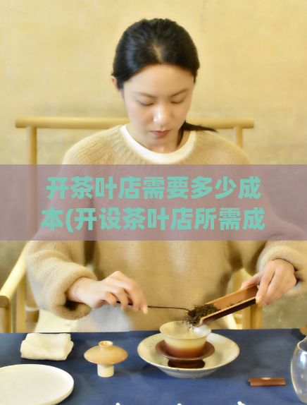 开茶叶店需要多少成本(开设茶叶店所需成本是多少?)