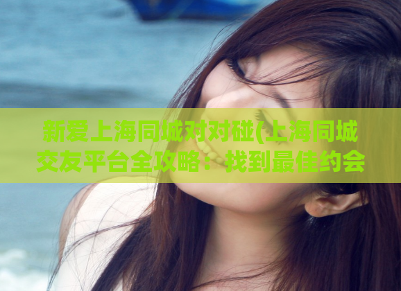 新爱上海同城对对碰(上海同城交友平台全攻略:找到最佳约会对象的秘诀)