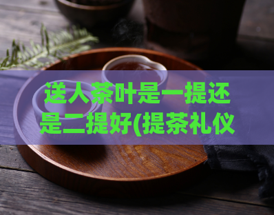 送人茶叶是一提还是二提好(提茶礼仪：是一提还是二提更好？)