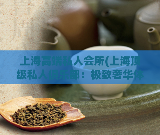 上海高端私人会所(上海顶级私人俱乐部:极致奢华体验)