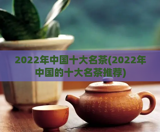 2022年中国十大名茶(2022年中国的十大名茶推荐)