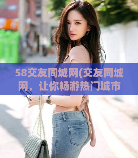 58交友同城网(交友同城网,让你畅游热门城市)