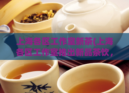 上海各区工作室新茶(上海各区工作室推出新品茶饮，引起市场热议)
