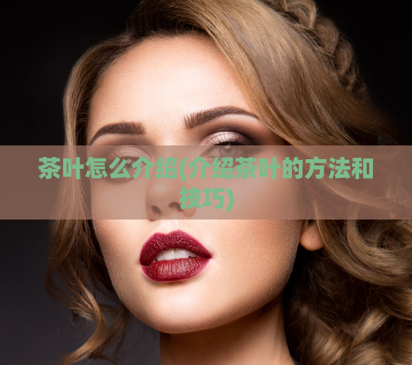 茶叶怎么介绍(介绍茶叶的方法和技巧)