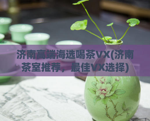 济南高端海选喝茶VX(济南茶室推荐，最佳VX选择)