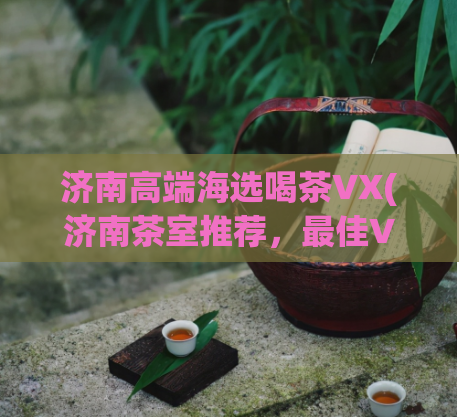 济南高端海选喝茶VX(济南茶室推荐,最佳VX选择)