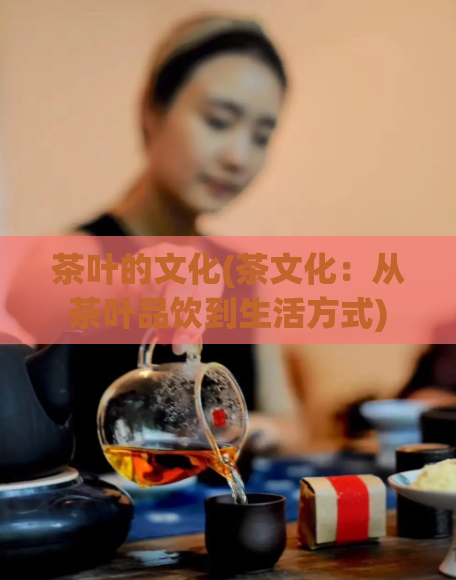 茶叶的文化(茶文化：从茶叶品饮到生活方式)