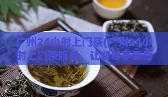 广州24小时上门茶(广州24小时上门茶服务，让您尽享品质特色私人订制的放松时光)