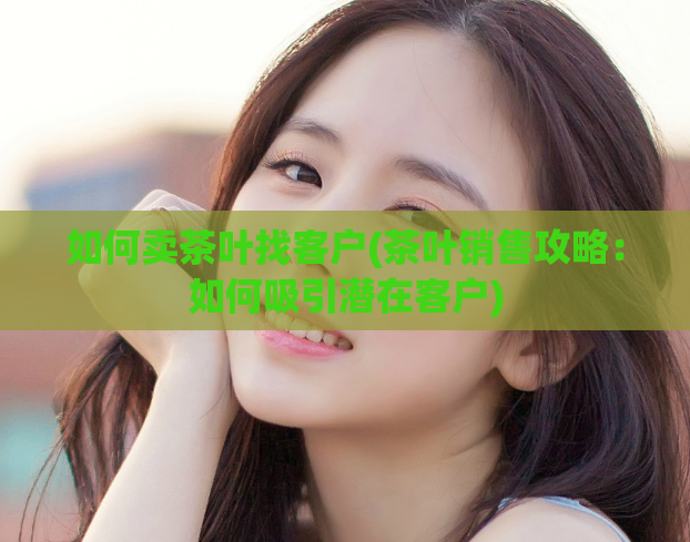 如何卖茶叶找客户(茶叶销售攻略：如何吸引潜在客户)