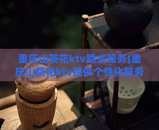 重庆山茶花ktv跪式服务(重庆山茶花ktv提供个性化服务)