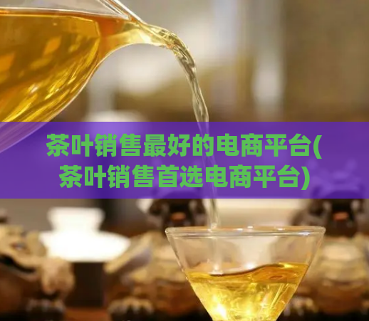 茶叶销售最好的电商平台(茶叶销售首选电商平台)