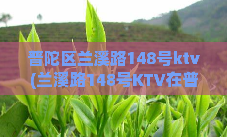 普陀区兰溪路148号ktv(兰溪路148号KTV在普陀区开业)