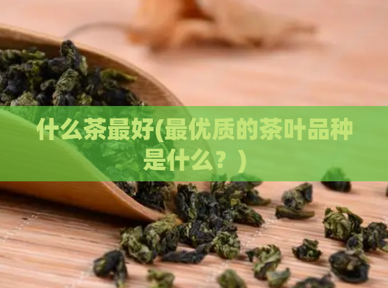 什么茶最好(最优质的茶叶品种是什么？)
