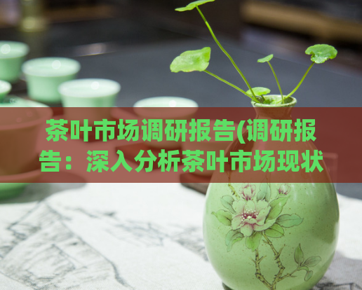 茶叶市场调研报告(调研报告:深入分析茶叶市场现状与发展趋势)