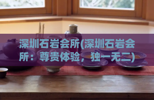 深圳石岩会所(深圳石岩会所:尊贵体验,独一无二)
