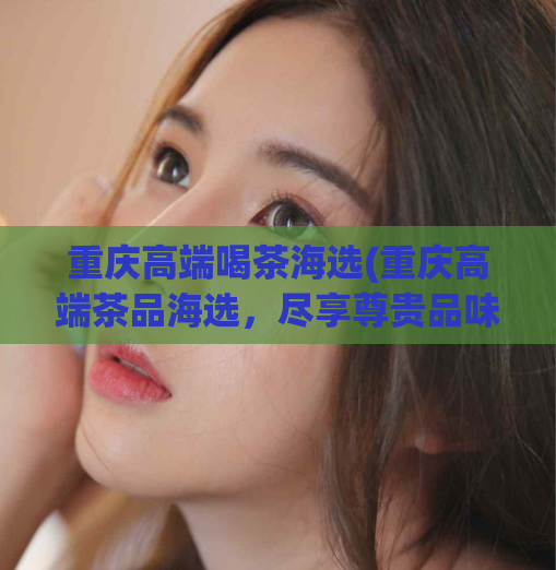 重庆高端喝茶海选(重庆高端茶品海选,尽享尊贵品味)