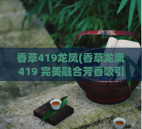 香草419龙凤(香草龙凤419 完美融合芳香吸引注目)