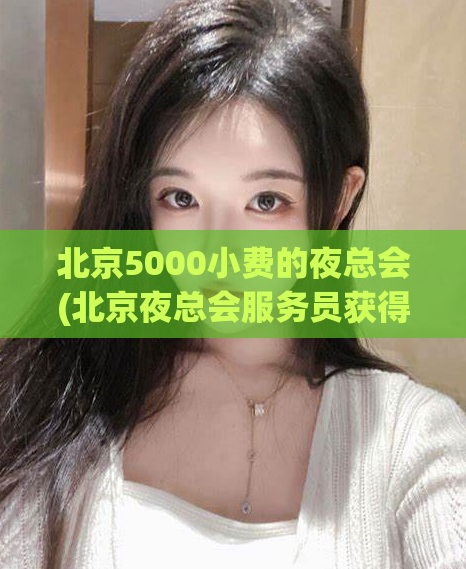 北京5000小费的夜总会(北京夜总会服务员获得5000小费，引热议)